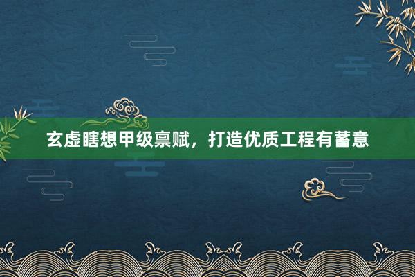 玄虚瞎想甲级禀赋,打造优质工程有蓄意