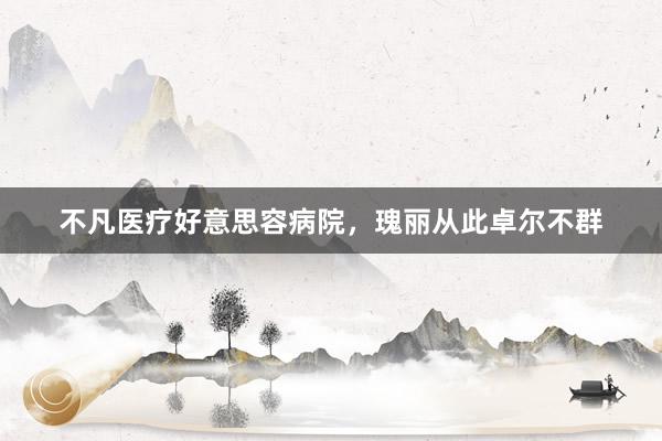 不凡医疗好意思容病院，瑰丽从此卓尔不群